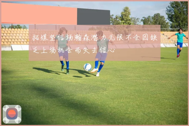 拓媒坚信杨瀚森潜力无限不会因缺乏上场机会而失去信心