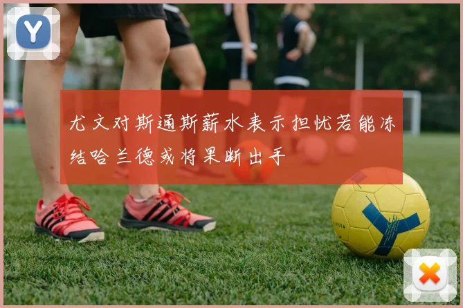 尤文对斯通斯薪水表示担忧若能冻结哈兰德或将果断出手