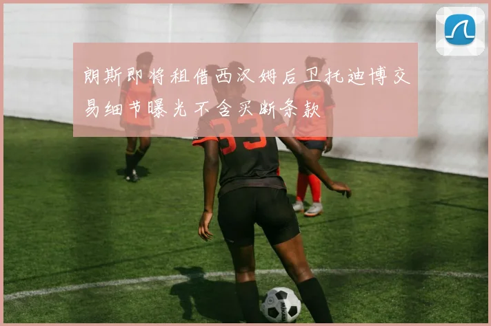 朗斯即将租借西汉姆后卫托迪博交易细节曝光不含买断条款
