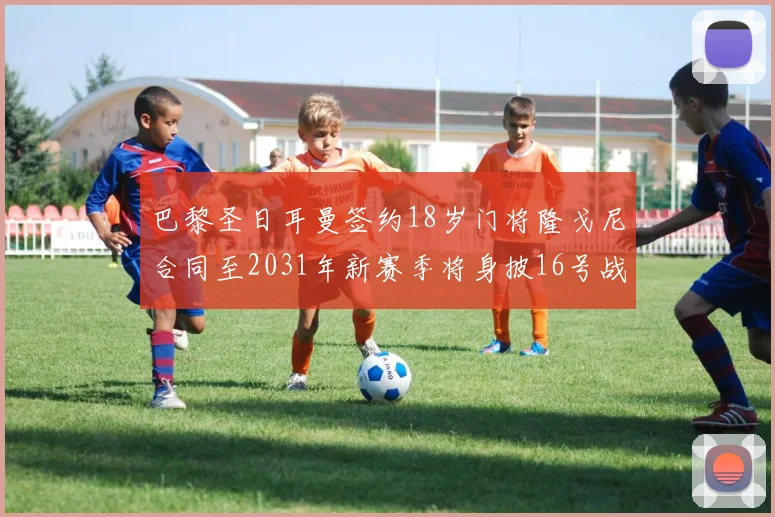 巴黎圣日耳曼签约18岁门将隆戈尼合同至2031年新赛季将身披16号战袍