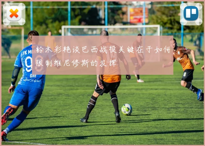 铃木彩艳谈巴西战役关键在于如何限制维尼修斯的发挥