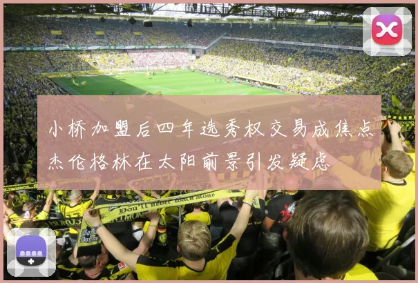 小桥加盟后四年选秀权交易成焦点杰伦格林在太阳前景引发疑虑
