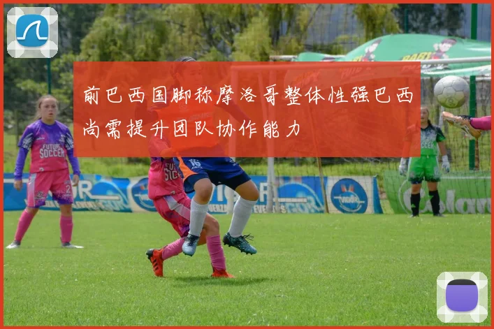 前巴西国脚称摩洛哥整体性强巴西尚需提升团队协作能力