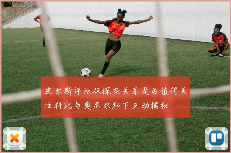 皮尔斯评论双探花关系是否值得关注科比与奥尼尔私下互动揭秘