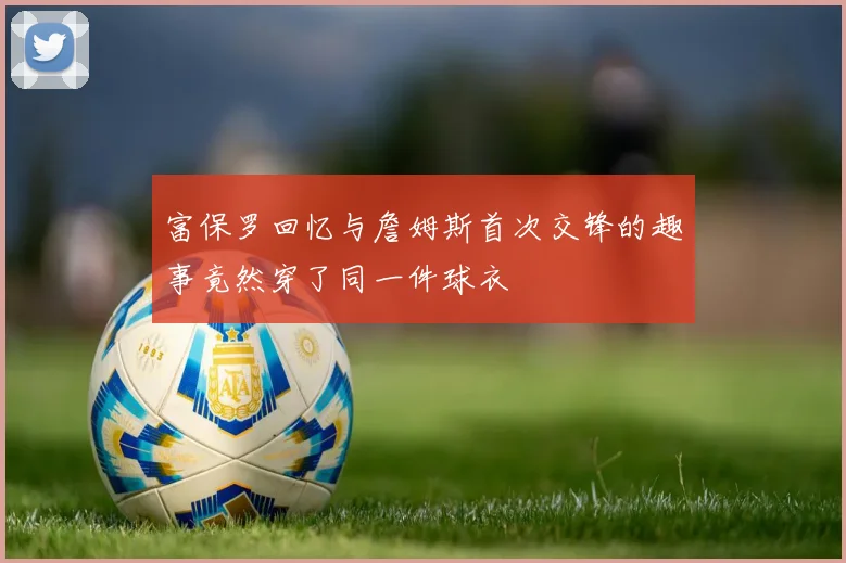 富保罗回忆与詹姆斯首次交锋的趣事竟然穿了同一件球衣