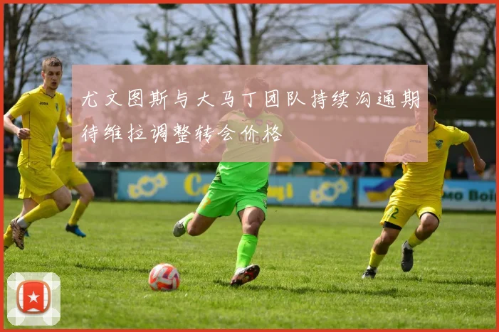 尤文图斯与大马丁团队持续沟通期待维拉调整转会价格