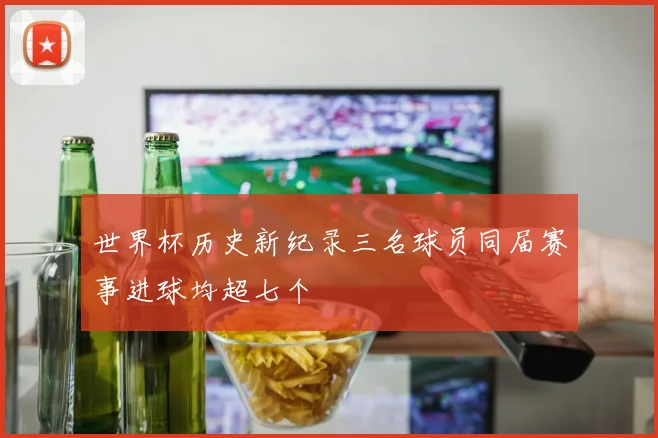 世界杯历史新纪录三名球员同届赛事进球均超七个