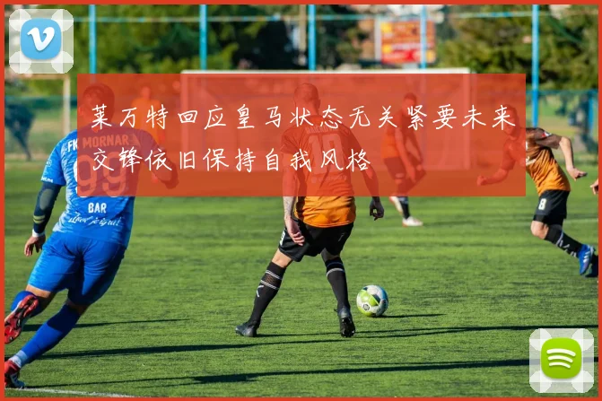 莱万特回应皇马状态无关紧要未来交锋依旧保持自我风格