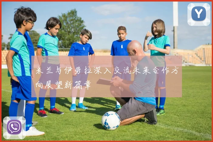 米兰与伊劳拉深入交流未来合作方向展望新篇章
