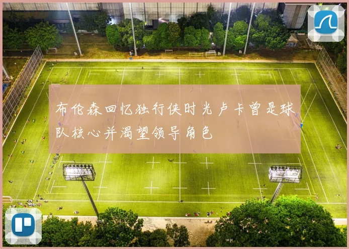 布伦森回忆独行侠时光卢卡曾是球队核心并渴望领导角色