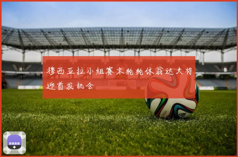 穆西亚拉小组赛末轮轮休翁达夫将迎首发机会