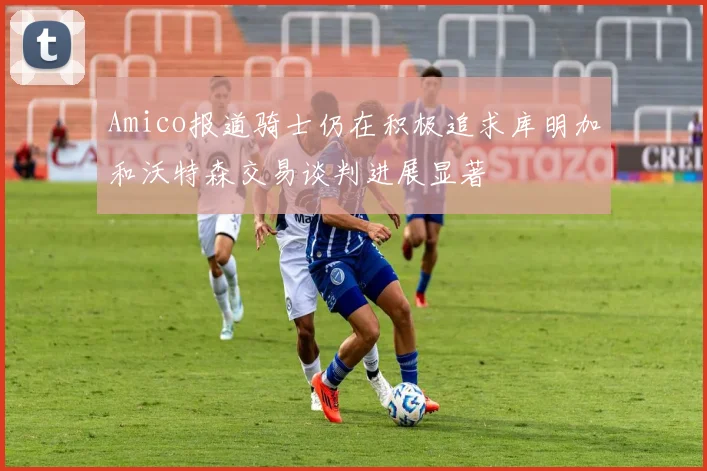Amico报道骑士仍在积极追求库明加和沃特森交易谈判进展显著