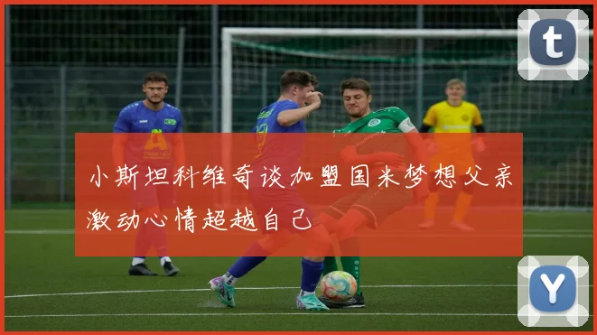 小斯坦科维奇谈加盟国米梦想父亲激动心情超越自己