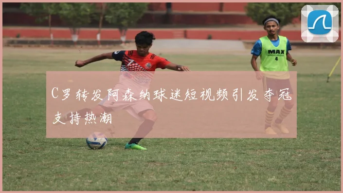 C罗转发阿森纳球迷短视频引发夺冠支持热潮