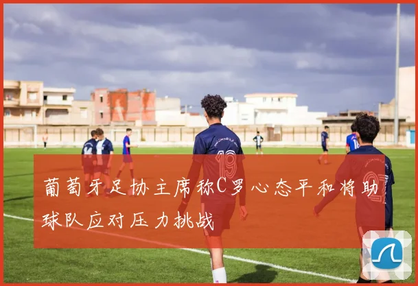 葡萄牙足协主席称C罗心态平和将助球队应对压力挑战