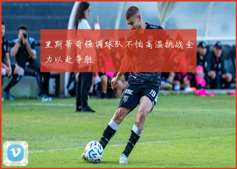 里斯蒂奇强调球队不怕高温挑战全力以赴争胜