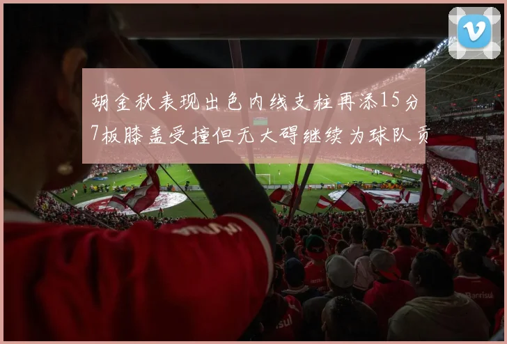 胡金秋表现出色内线支柱再添15分7板膝盖受撞但无大碍继续为球队贡献力量