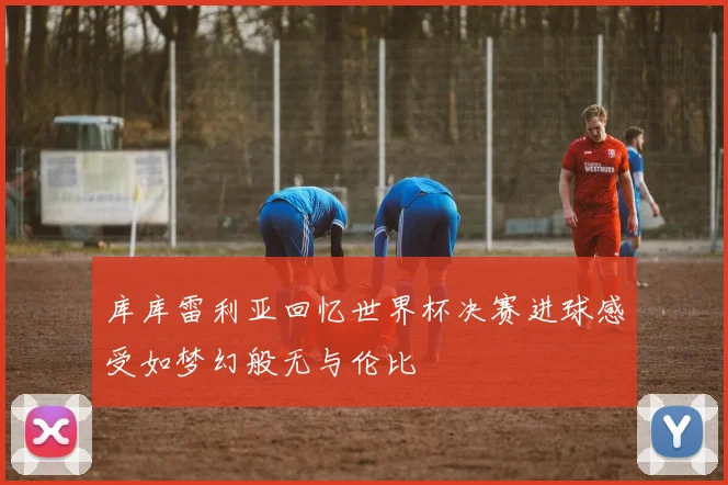 库库雷利亚回忆世界杯决赛进球感受如梦幻般无与伦比