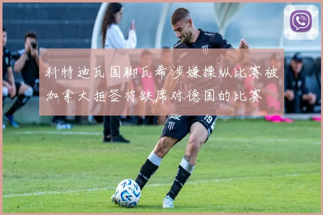 科特迪瓦国脚瓦希涉嫌操纵比赛被加拿大拒签将缺席对德国的比赛