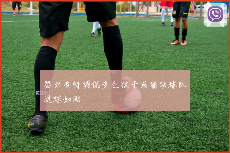 瑟尔洛特调侃多生孩子或能助球队进球如潮