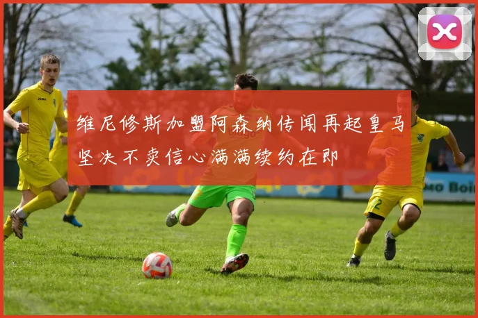 维尼修斯加盟阿森纳传闻再起皇马坚决不卖信心满满续约在即