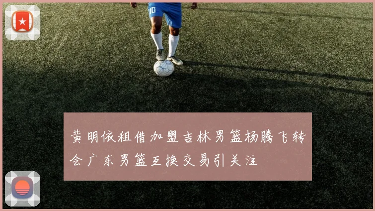黄明依租借加盟吉林男篮杨腾飞转会广东男篮互换交易引关注