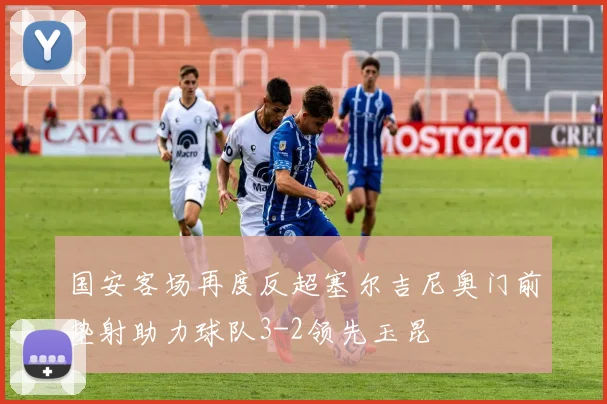 国安客场再度反超塞尔吉尼奥门前垫射助力球队3-2领先玉昆