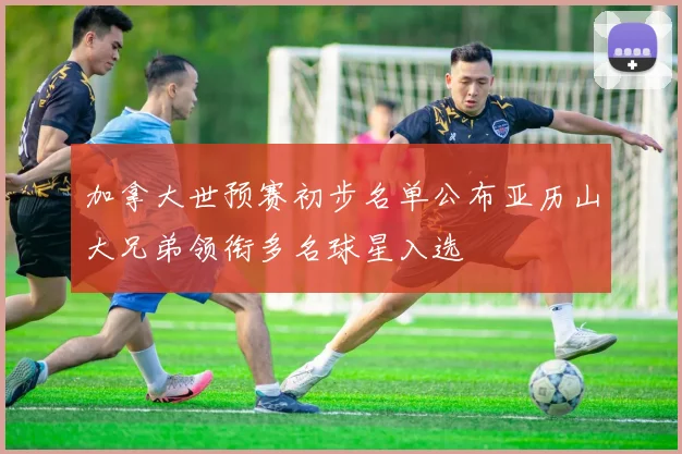 加拿大世预赛初步名单公布亚历山大兄弟领衔多名球星入选