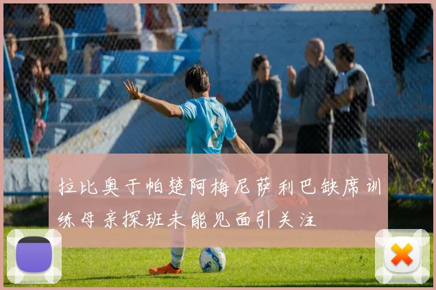 拉比奥于帕楚阿梅尼萨利巴缺席训练母亲探班未能见面引关注