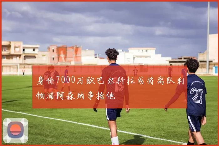 身价7000万欧巴尔科拉或将离队利物浦阿森纳争抢他