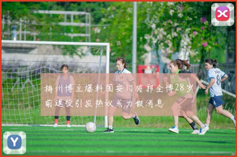 梅州博主爆料国安门将郭全博28岁前退役引发热议或为假消息