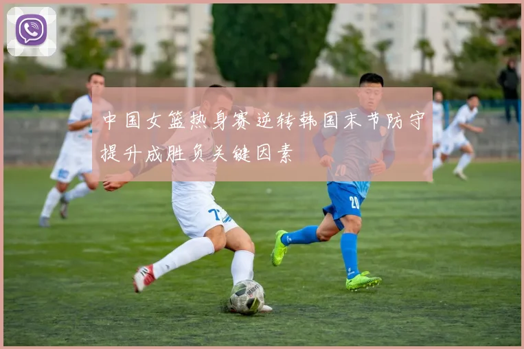 中国女篮热身赛逆转韩国末节防守提升成胜负关键因素