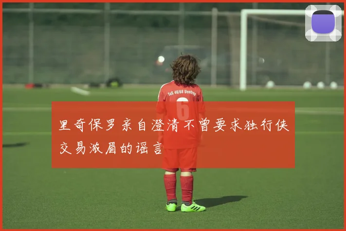 里奇保罗亲自澄清不曾要求独行侠交易浓眉的谣言