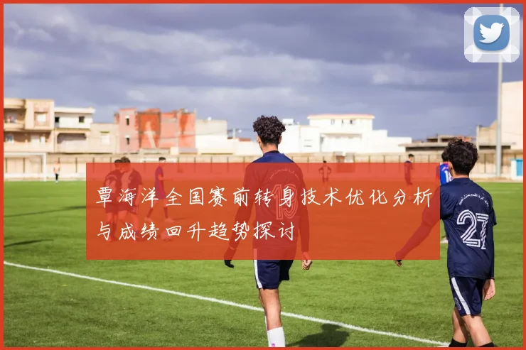 覃海洋全国赛前转身技术优化分析与成绩回升趋势探讨