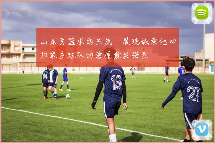 山东男篮求购王岚嵚展现诚意他回归家乡球队的意愿愈发强烈
